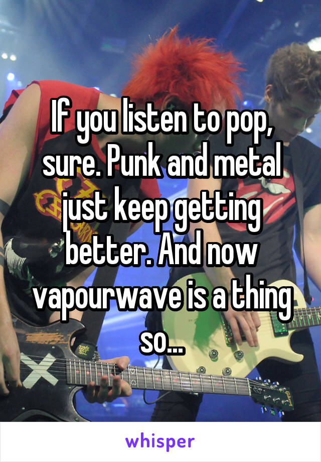 If you listen to pop, sure. Punk and metal just keep getting better. And now vapourwave is a thing so...