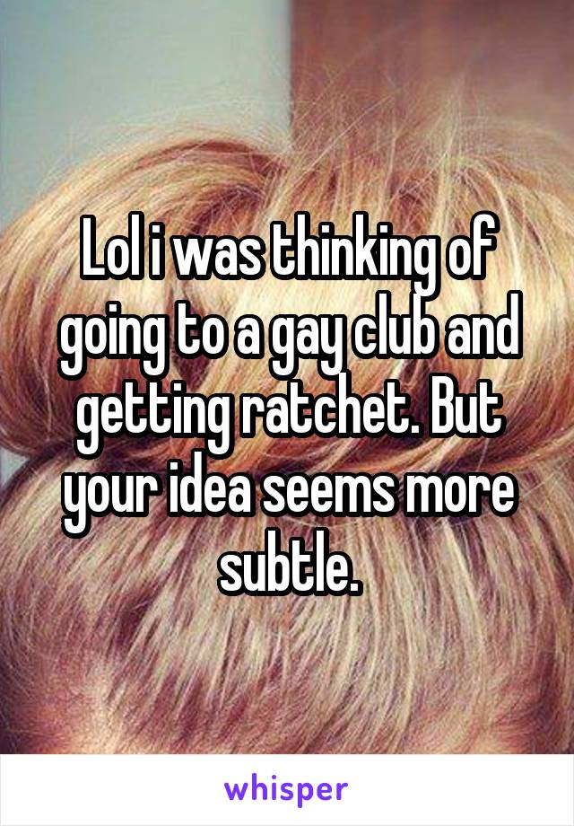 Lol i was thinking of going to a gay club and getting ratchet. But your idea seems more subtle.