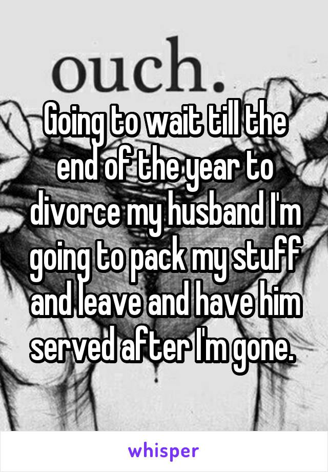 Going to wait till the end of the year to divorce my husband I'm going to pack my stuff and leave and have him served after I'm gone. 