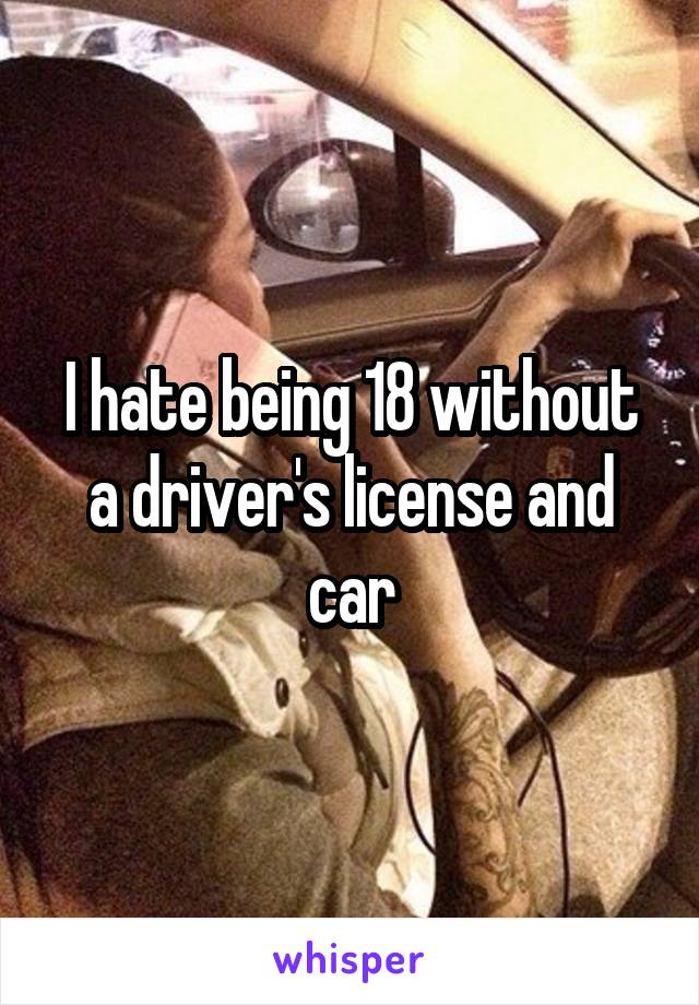 I hate being 18 without a driver's license and car