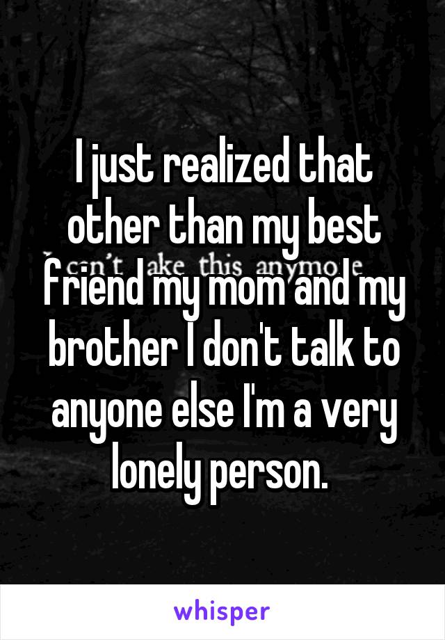 I just realized that other than my best friend my mom and my brother I don't talk to anyone else I'm a very lonely person. 