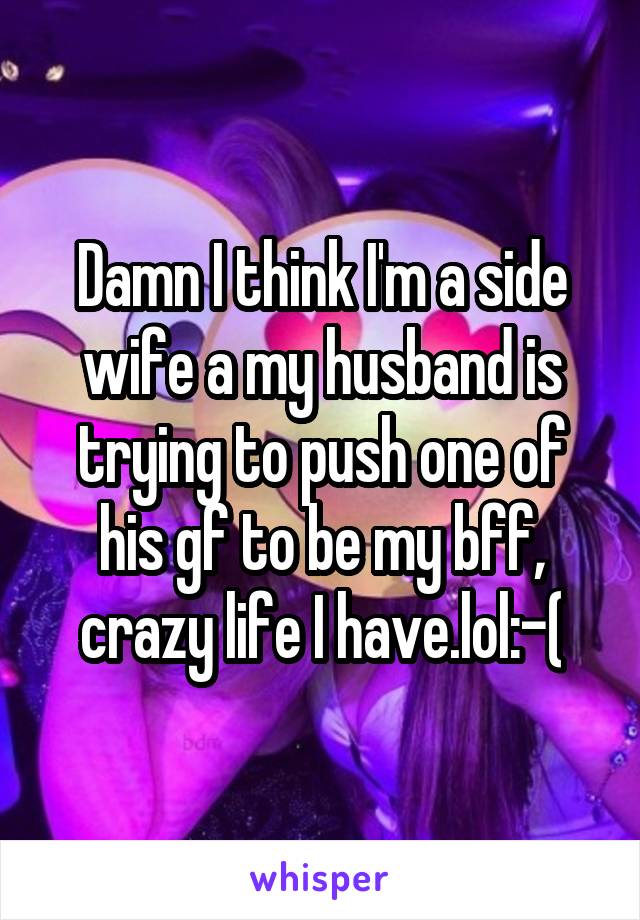 Damn I think I'm a side wife a my husband is trying to push one of his gf to be my bff, crazy life I have.lol:-(