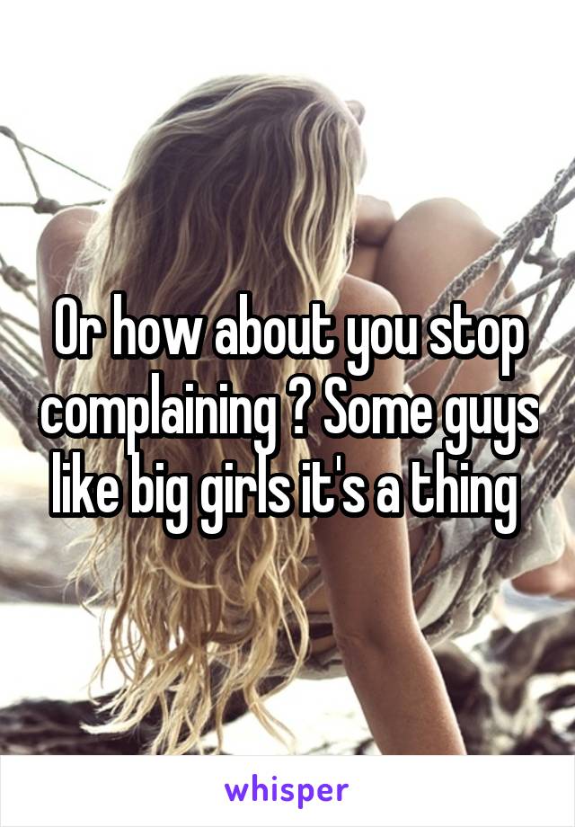 Or how about you stop complaining ? Some guys like big girls it's a thing 