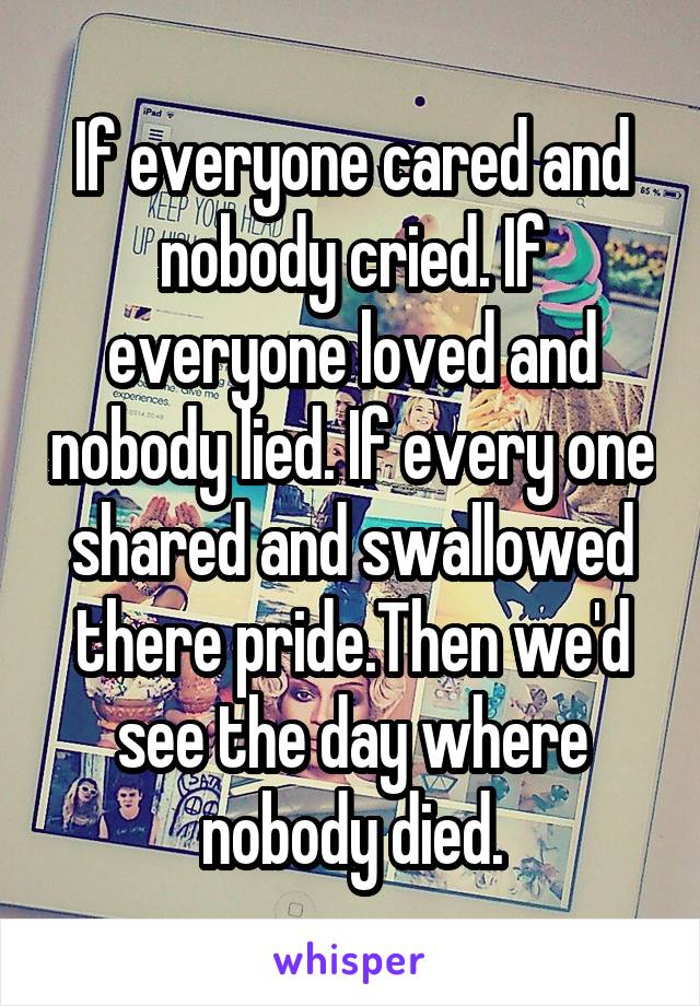 If everyone cared and nobody cried. If everyone loved and nobody lied. If every one shared and swallowed there pride.Then we'd see the day where nobody died.