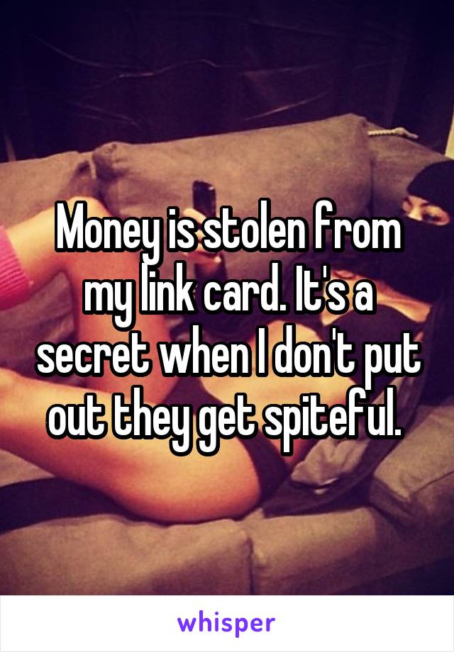 Money is stolen from my link card. It's a secret when I don't put out they get spiteful. 