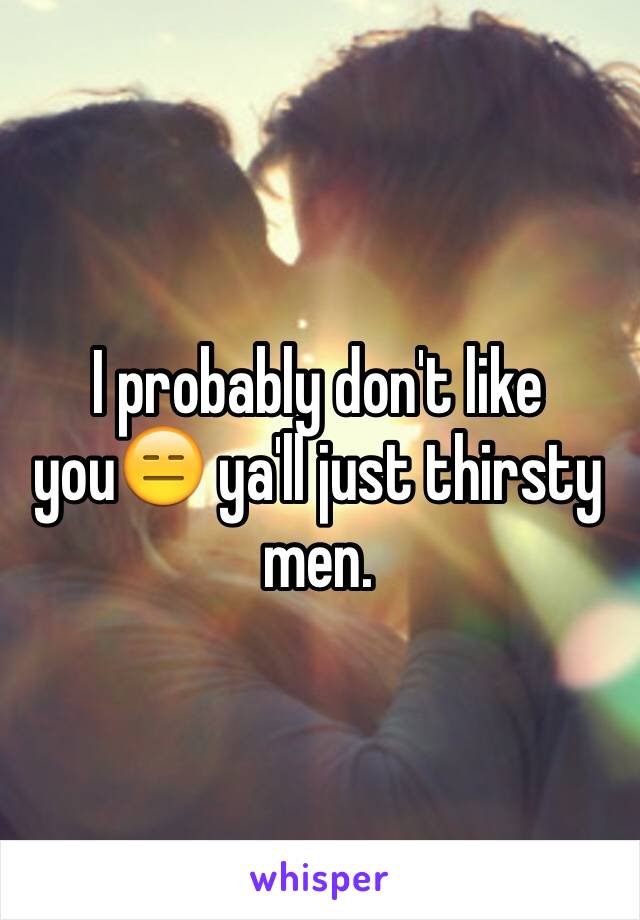 I probably don't like you😑 ya'll just thirsty men. 