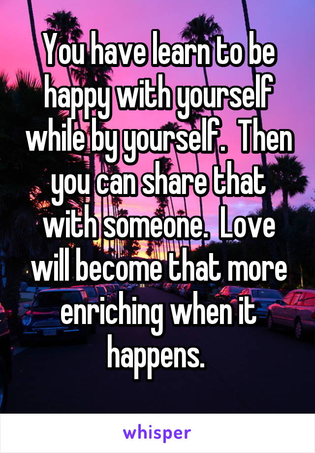 You have learn to be happy with yourself while by yourself.  Then you can share that with someone.  Love will become that more enriching when it happens. 
