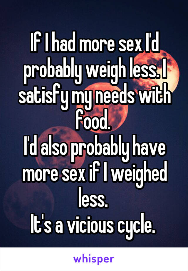 If I had more sex I'd probably weigh less. I satisfy my needs with food. 
I'd also probably have more sex if I weighed less. 
It's a vicious cycle. 