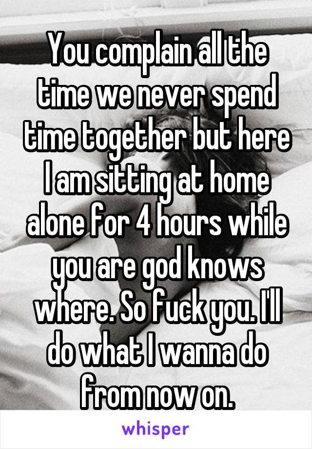 You complain all the time we never spend time together but here I am sitting at home alone for 4 hours while you are god knows where. So fuck you. I'll do what I wanna do from now on.