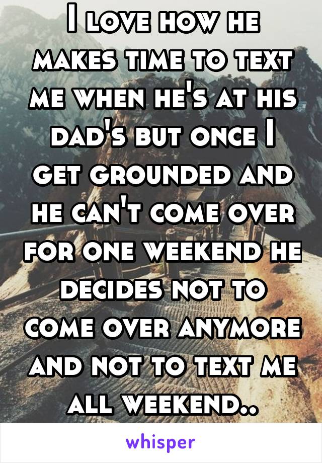 I love how he makes time to text me when he's at his dad's but once I get grounded and he can't come over for one weekend he decides not to come over anymore and not to text me all weekend.. Wonderful