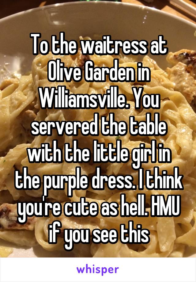 To the waitress at Olive Garden in Williamsville. You servered the table with the little girl in the purple dress. I think you're cute as hell. HMU if you see this