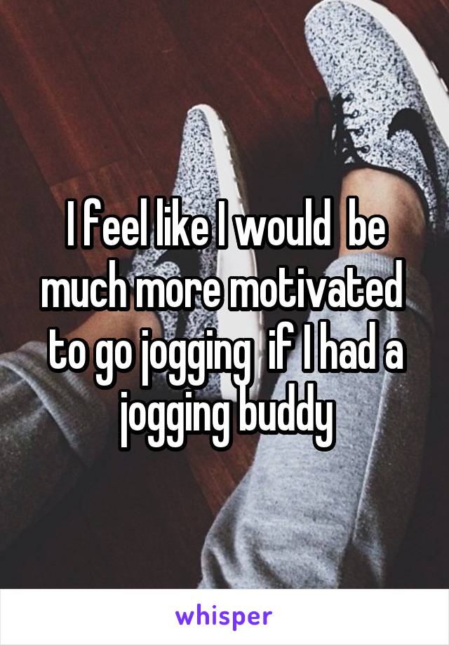 I feel like I would  be much more motivated  to go jogging  if I had a jogging buddy