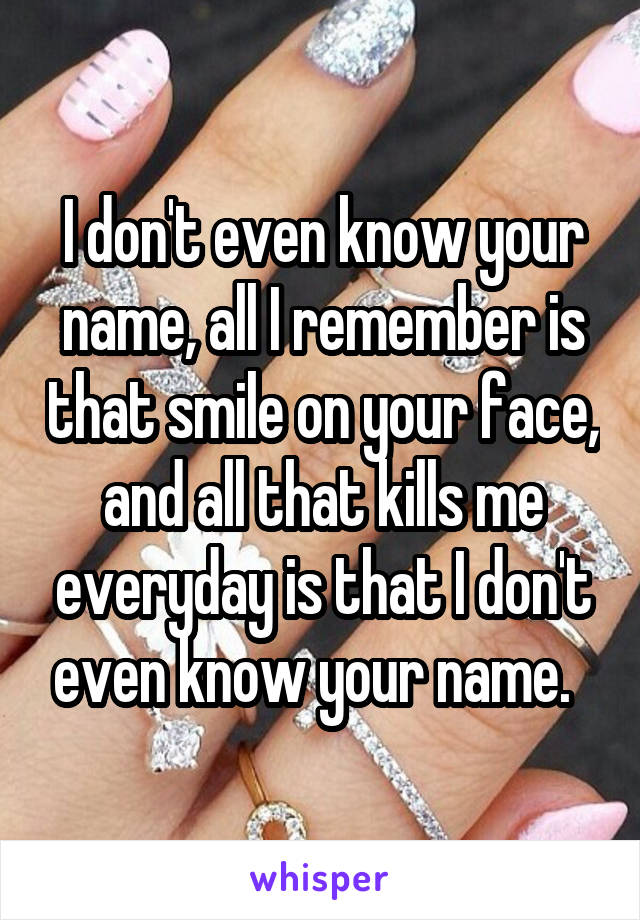 I don't even know your name, all I remember is that smile on your face, and all that kills me everyday is that I don't even know your name.  