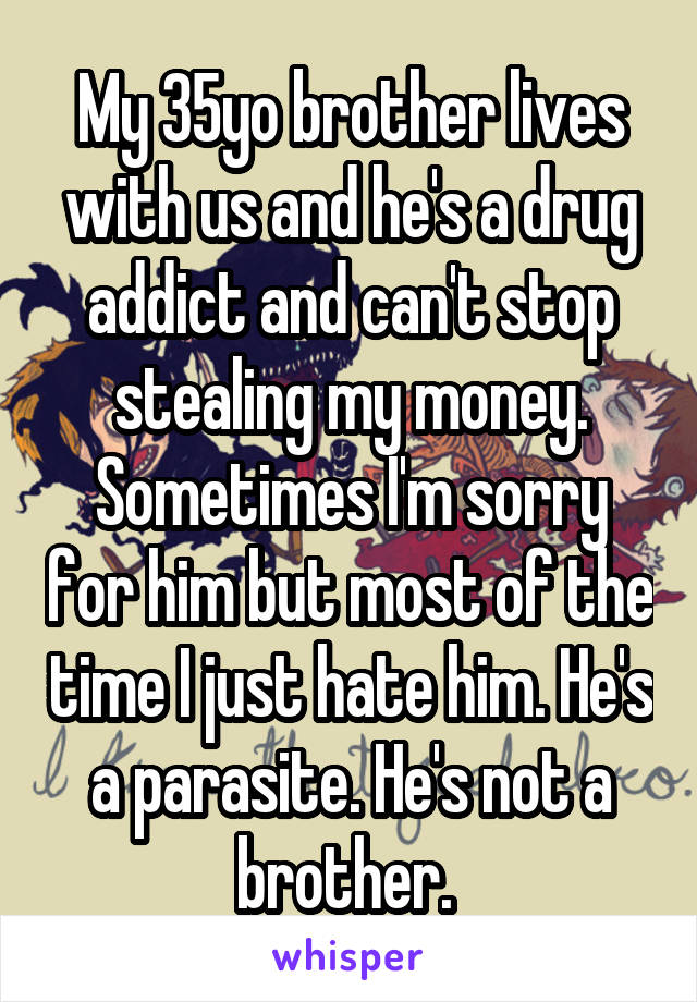 My 35yo brother lives with us and he's a drug addict and can't stop stealing my money. Sometimes I'm sorry for him but most of the time I just hate him. He's a parasite. He's not a brother. 