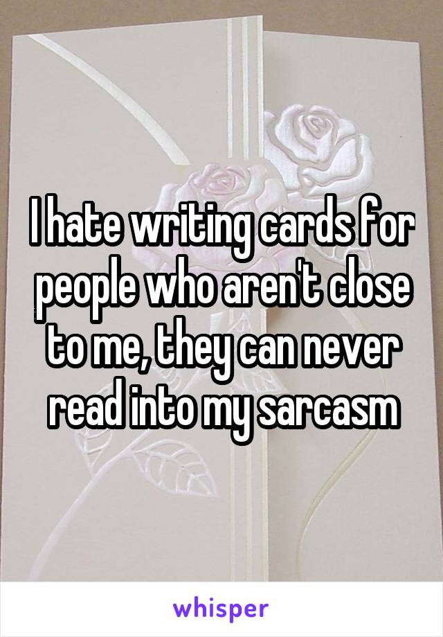 I hate writing cards for people who aren't close to me, they can never read into my sarcasm