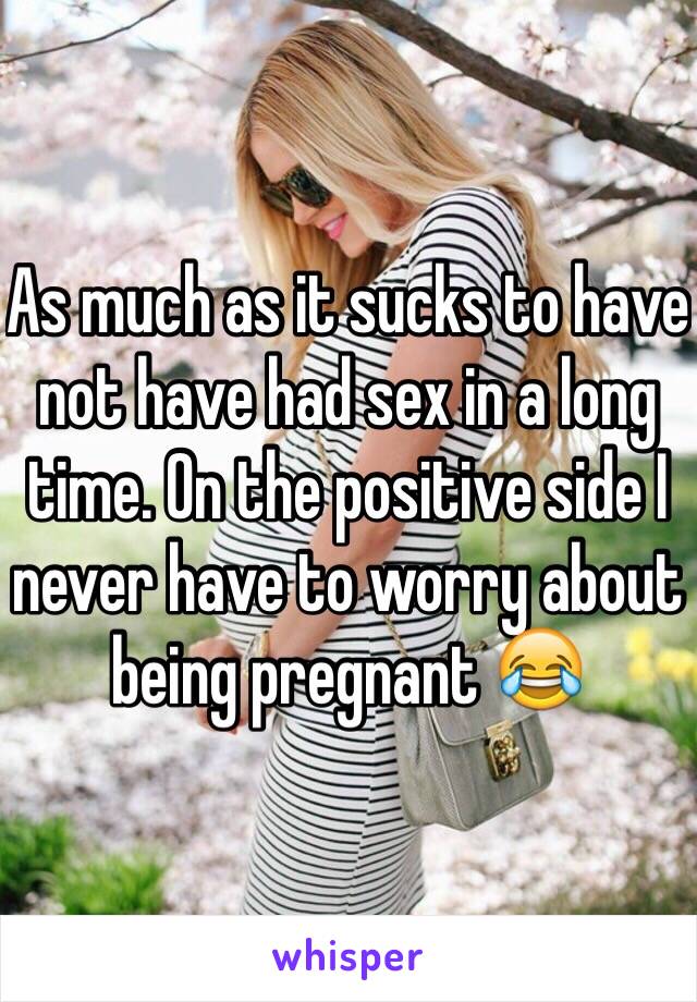 As much as it sucks to have not have had sex in a long time. On the positive side I never have to worry about being pregnant 😂