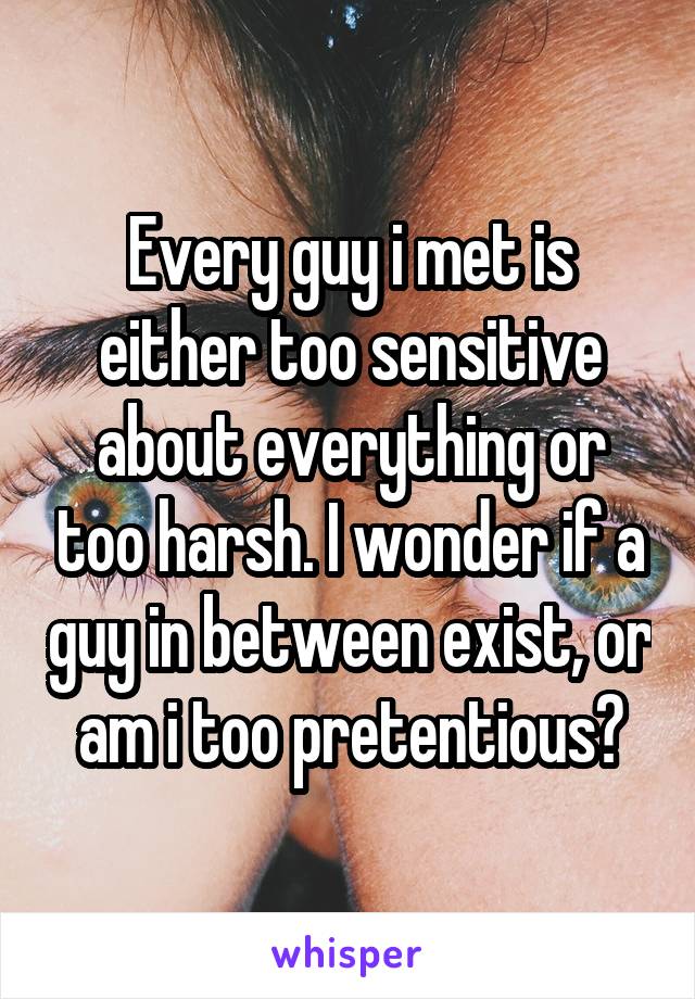 Every guy i met is either too sensitive about everything or too harsh. I wonder if a guy in between exist, or am i too pretentious?