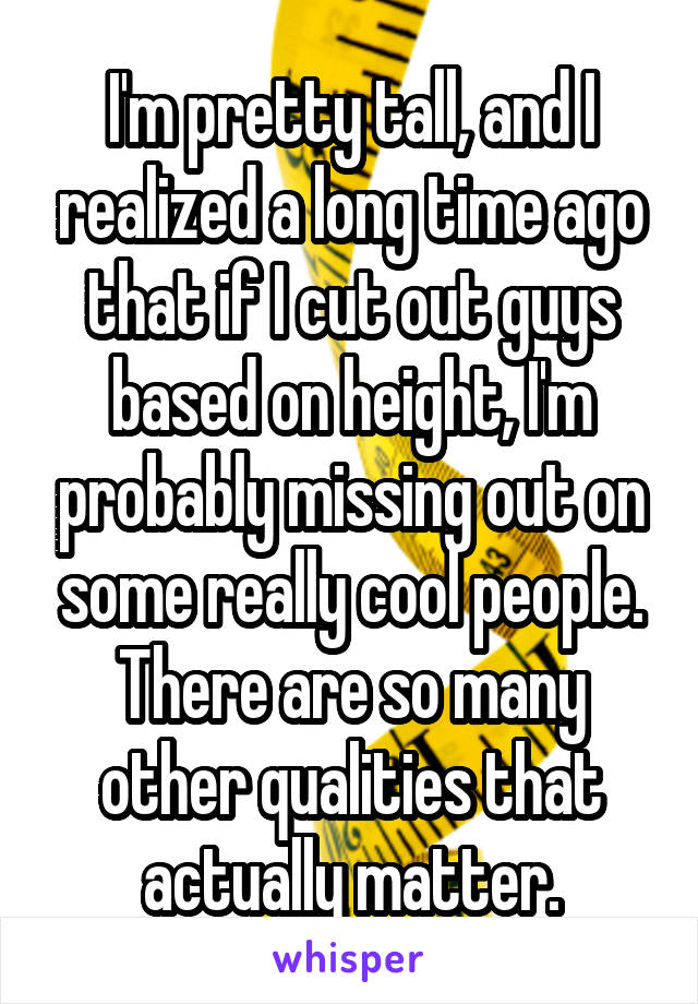 I'm pretty tall, and I realized a long time ago that if I cut out guys based on height, I'm probably missing out on some really cool people. There are so many other qualities that actually matter.