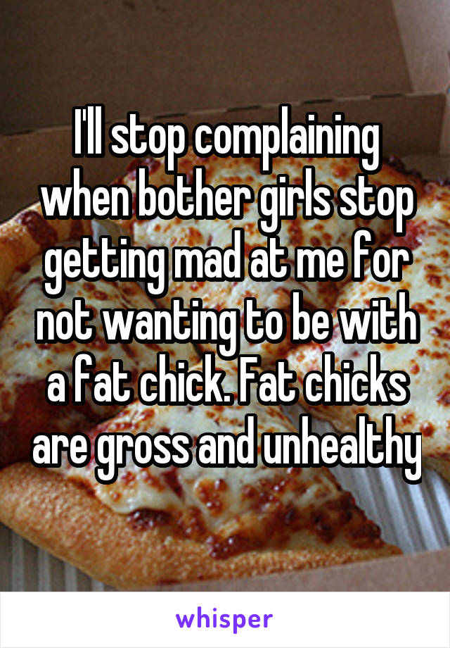 I'll stop complaining when bother girls stop getting mad at me for not wanting to be with a fat chick. Fat chicks are gross and unhealthy 