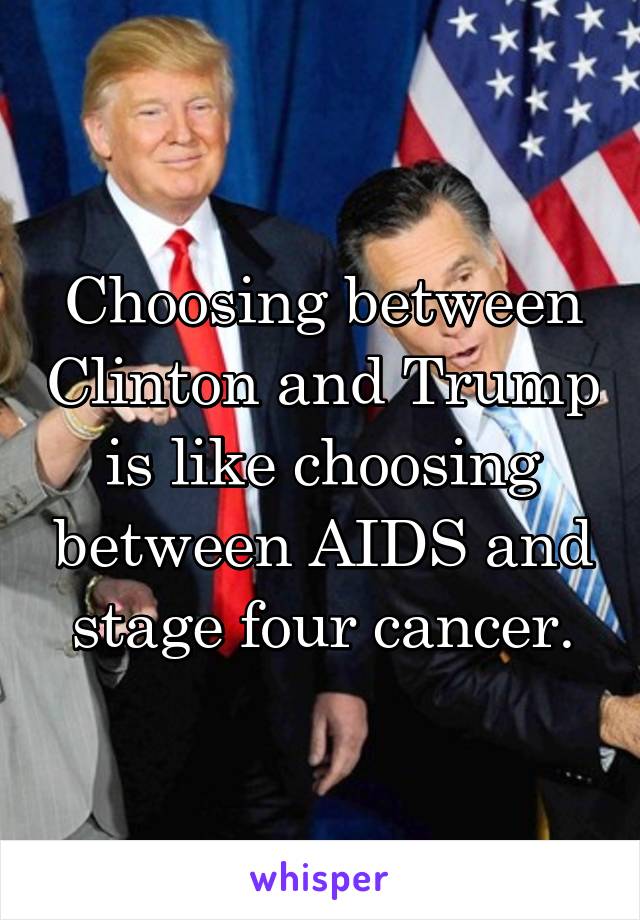 Choosing between Clinton and Trump is like choosing between AIDS and stage four cancer.