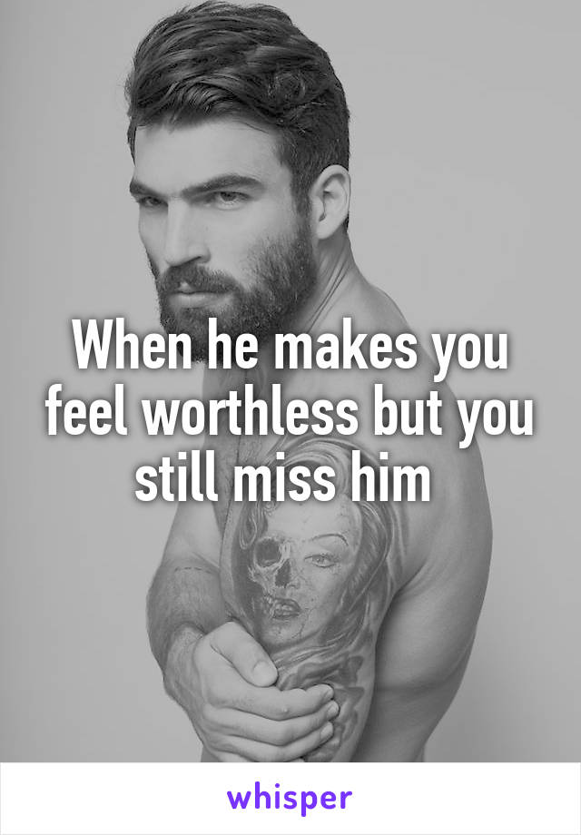 When he makes you feel worthless but you still miss him 