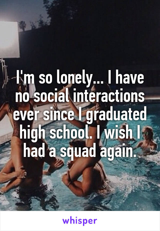 I'm so lonely... I have no social interactions ever since I graduated high school. I wish I had a squad again.