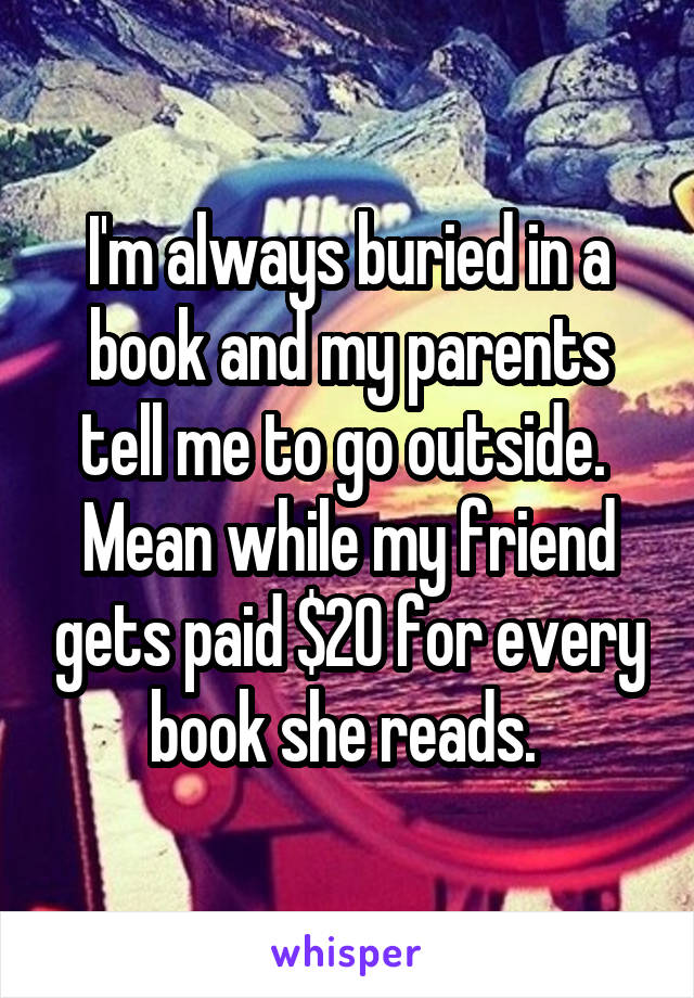 I'm always buried in a book and my parents tell me to go outside. 
Mean while my friend gets paid $20 for every book she reads. 