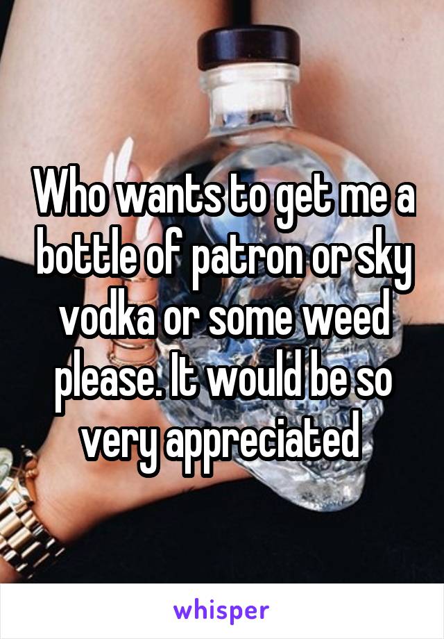 Who wants to get me a bottle of patron or sky vodka or some weed please. It would be so very appreciated 