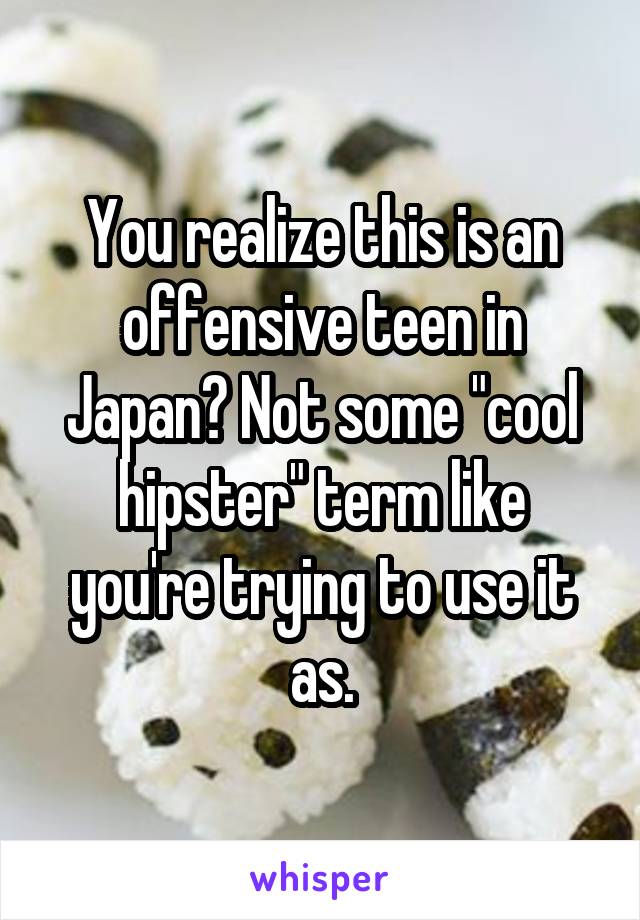 You realize this is an offensive teen in Japan? Not some "cool hipster" term like you're trying to use it as.