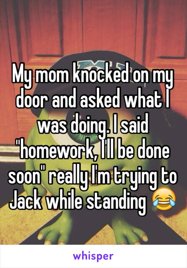 My mom knocked on my door and asked what I was doing. I said "homework, I'll be done soon" really I'm trying to Jack while standing 😂