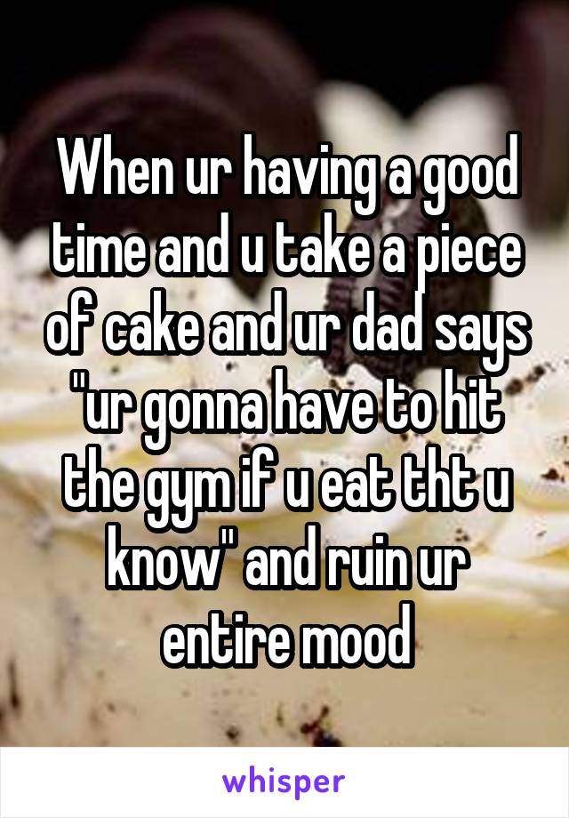 When ur having a good time and u take a piece of cake and ur dad says "ur gonna have to hit the gym if u eat tht u know" and ruin ur entire mood