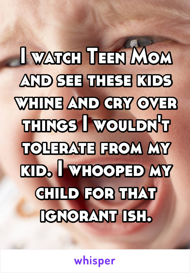 I watch Teen Mom and see these kids whine and cry over things I wouldn't tolerate from my kid. I whooped my child for that ignorant ish.