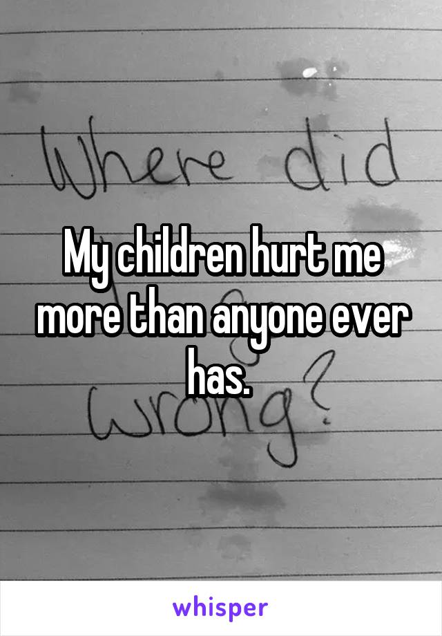 My children hurt me more than anyone ever has. 