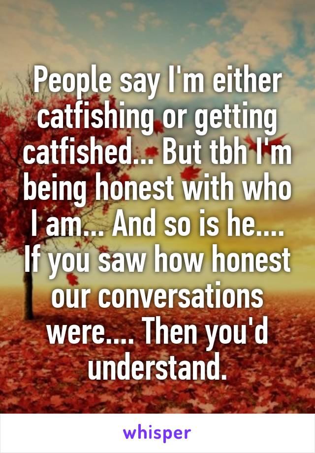 People say I'm either catfishing or getting catfished... But tbh I'm being honest with who I am... And so is he.... If you saw how honest our conversations were.... Then you'd understand.