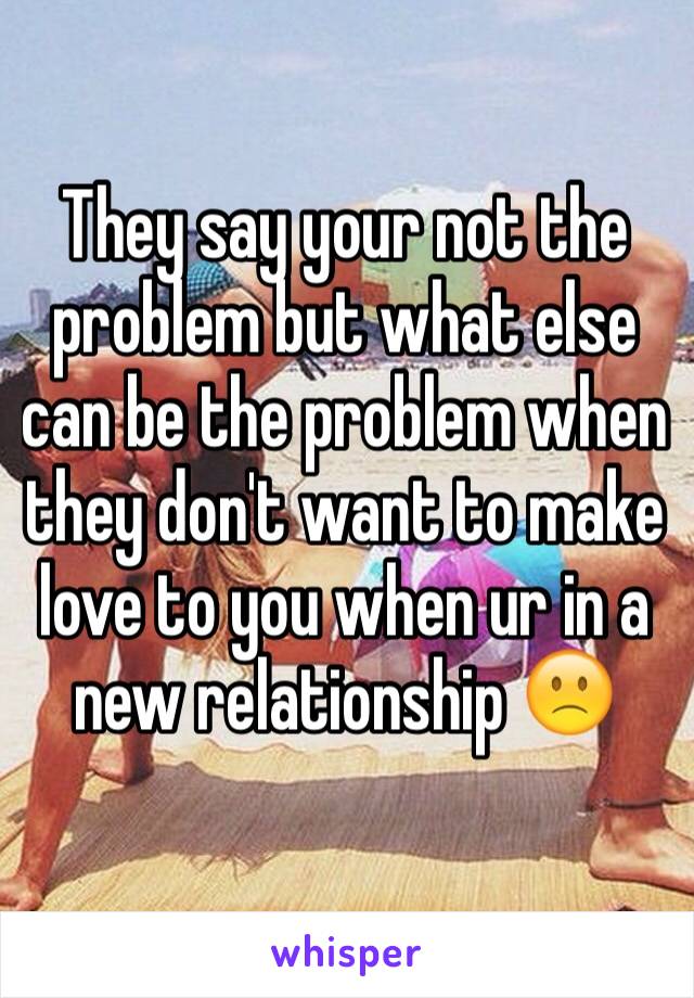 They say your not the problem but what else can be the problem when they don't want to make love to you when ur in a new relationship 🙁