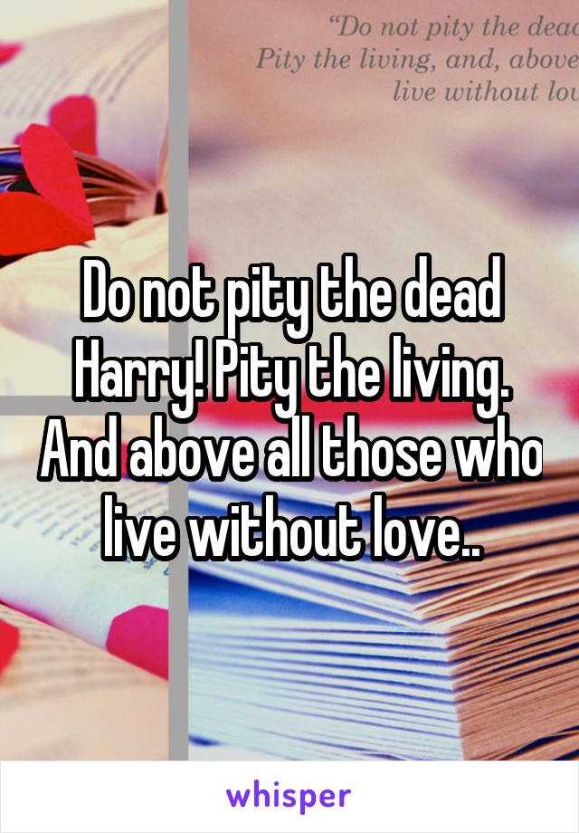 Do not pity the dead Harry! Pity the living. And above all those who live without love..