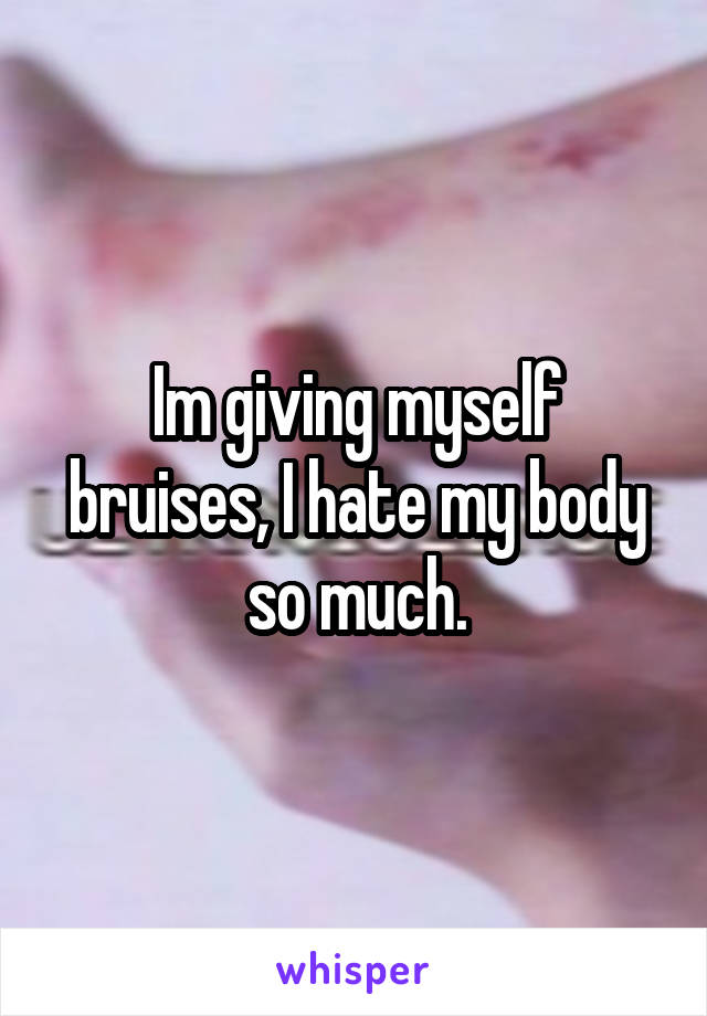 Im giving myself bruises, I hate my body so much.