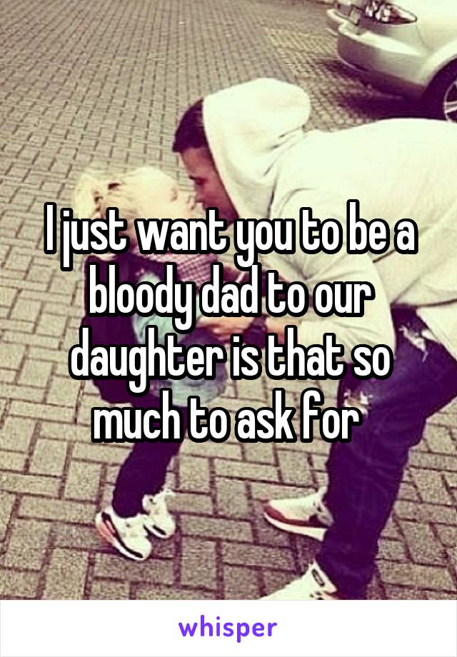 I just want you to be a bloody dad to our daughter is that so much to ask for 