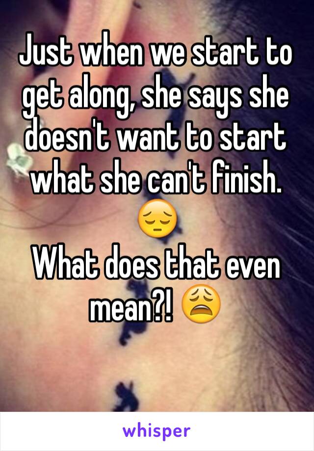 Just when we start to get along, she says she doesn't want to start what she can't finish. 
😔
What does that even mean?! 😩