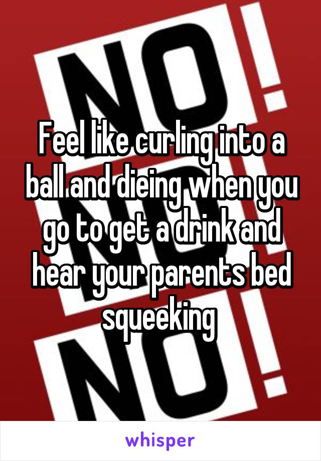 Feel like curling into a ball and dieing when you go to get a drink and hear your parents bed squeeking 