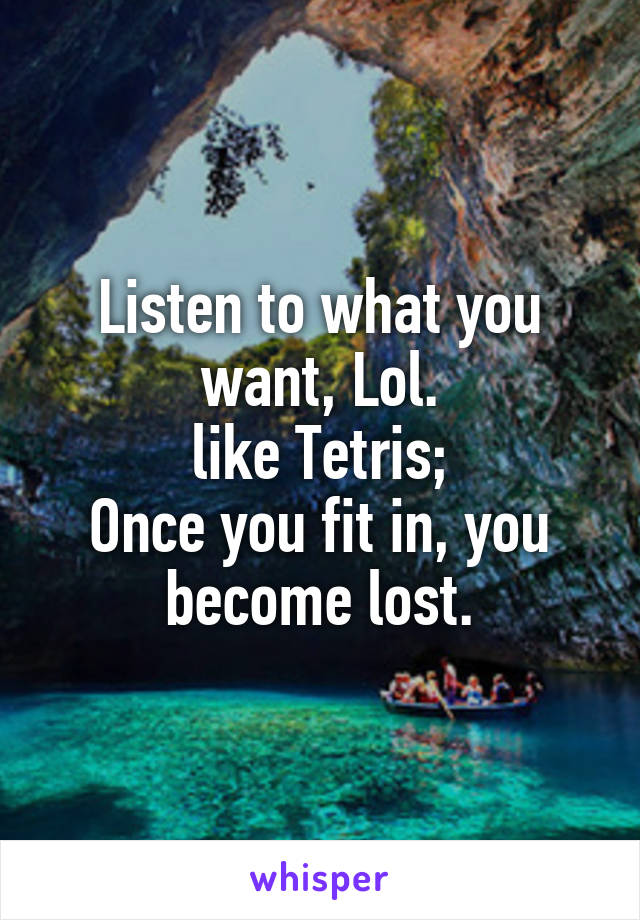 Listen to what you want, Lol.
like Tetris;
Once you fit in, you become lost.