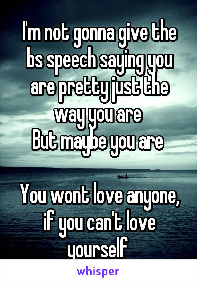 I'm not gonna give the bs speech saying you are pretty just the way you are 
But maybe you are 

You wont love anyone, if you can't love yourself 