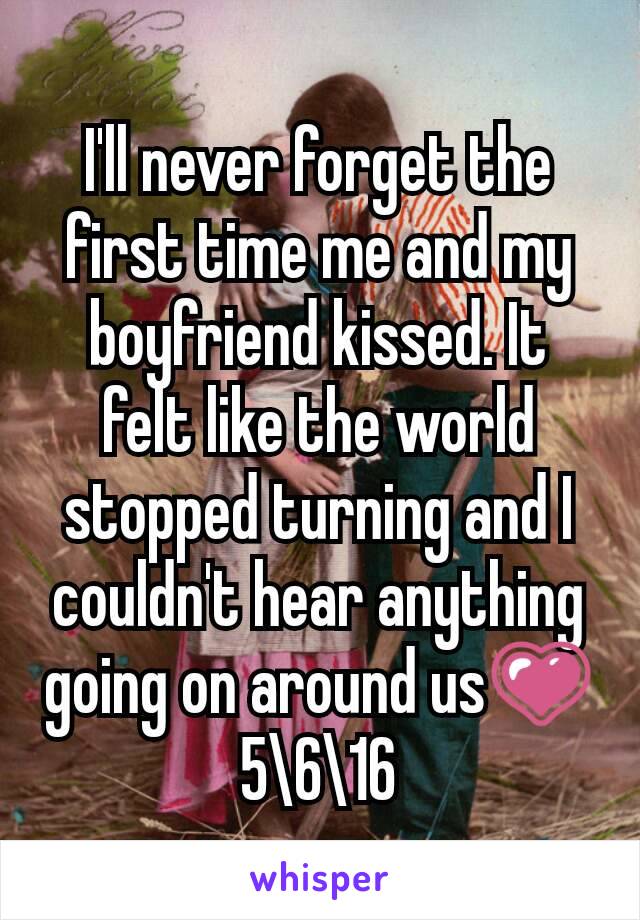 I'll never forget the first time me and my boyfriend kissed. It felt like the world stopped turning and I couldn't hear anything going on around us💗 5\6\16