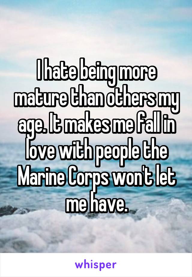 I hate being more mature than others my age. It makes me fall in love with people the Marine Corps won't let me have.