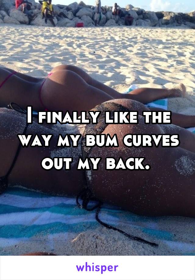 I finally like the way my bum curves out my back. 