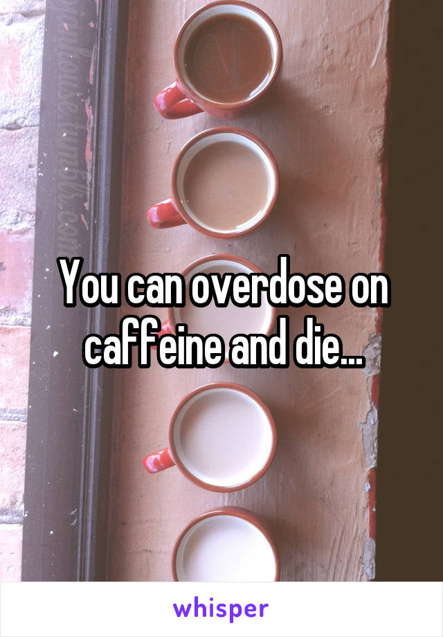 You can overdose on caffeine and die...