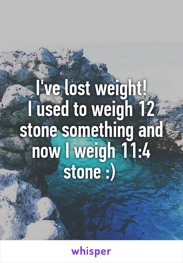 I've lost weight!
I used to weigh 12 stone something and now I weigh 11:4 stone :) 