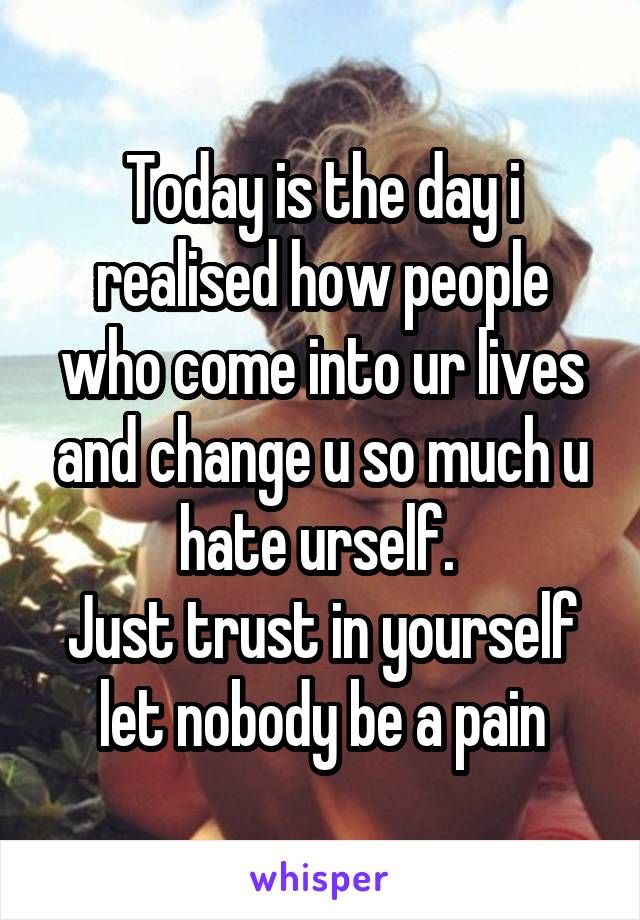 Today is the day i realised how people who come into ur lives and change u so much u hate urself. 
Just trust in yourself let nobody be a pain