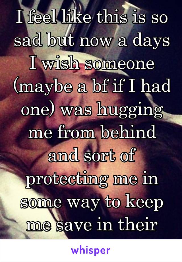 I feel like this is so sad but now a days I wish someone (maybe a bf if I had one) was hugging me from behind and sort of protecting me in some way to keep me save in their arms 