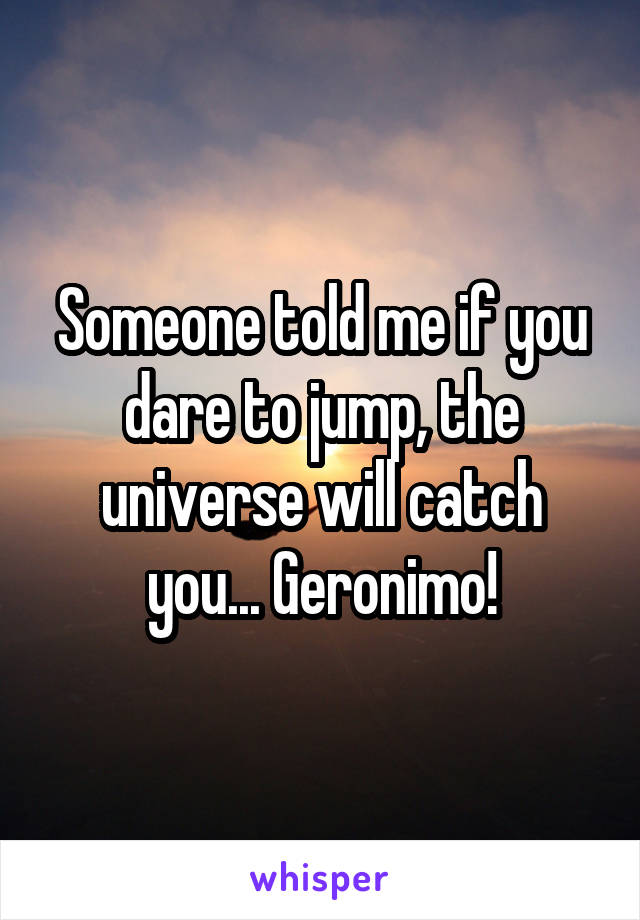 Someone told me if you dare to jump, the universe will catch you... Geronimo!